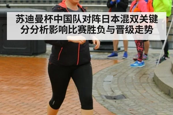 苏迪曼杯中国队对阵日本混双关键分分析影响比赛胜负与晋级走势